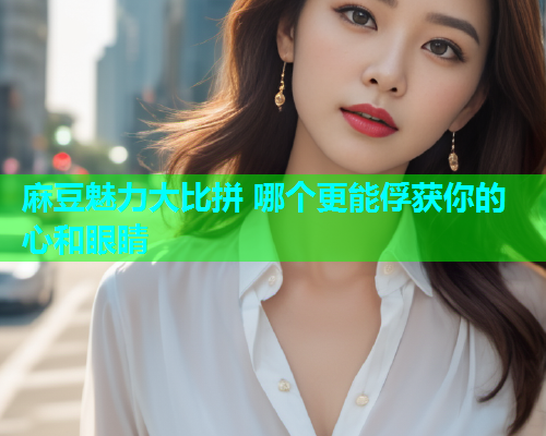 麻豆魅力大比拼 哪个更能俘获你的心和眼睛