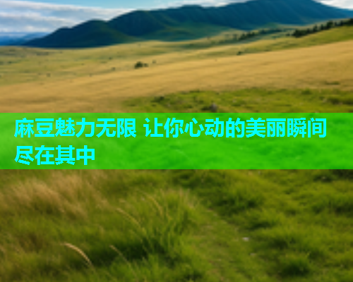 麻豆魅力无限 让你心动的美丽瞬间尽在其中