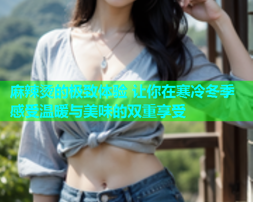 麻辣烫的极致体验 让你在寒冷冬季感受温暖与美味的双重享受