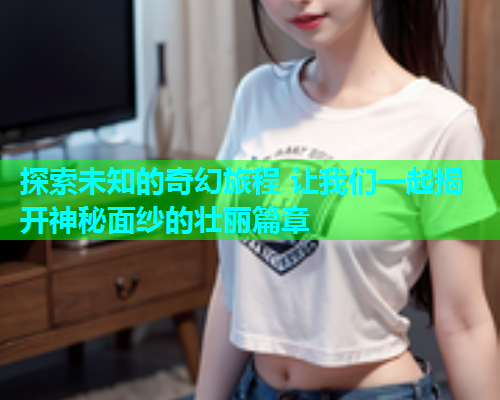 探索未知的奇幻旅程 让我们一起揭开神秘面纱的壮丽篇章