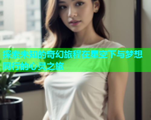 探索未知的奇幻旅程在星空下与梦想同行的心灵之旅