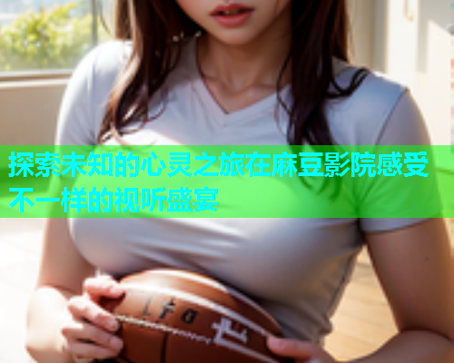 探索未知的心灵之旅在麻豆影院感受不一样的视听盛宴