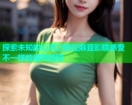 探索未知的心灵之旅在麻豆影院感受不一样的视听盛宴