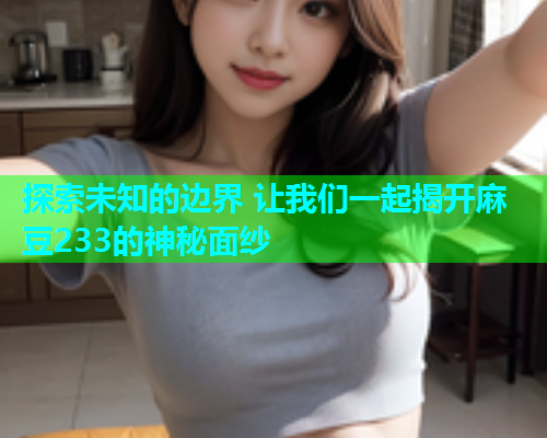 探索未知的边界 让我们一起揭开麻豆233的神秘面纱