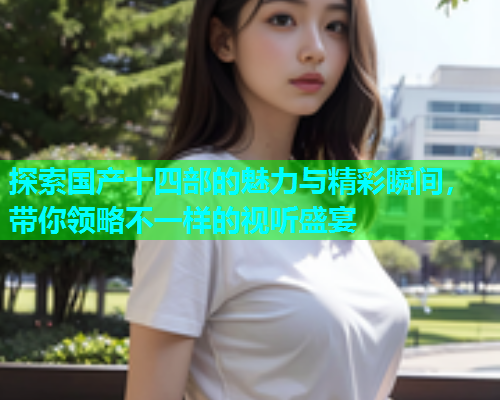 探索国产十四部的魅力与精彩瞬间，带你领略不一样的视听盛宴