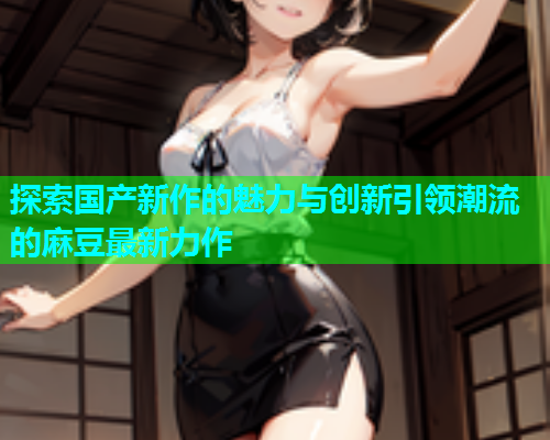 探索国产新作的魅力与创新引领潮流的麻豆最新力作