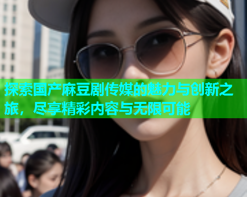 探索国产麻豆剧传媒的魅力与创新之旅，尽享精彩内容与无限可能