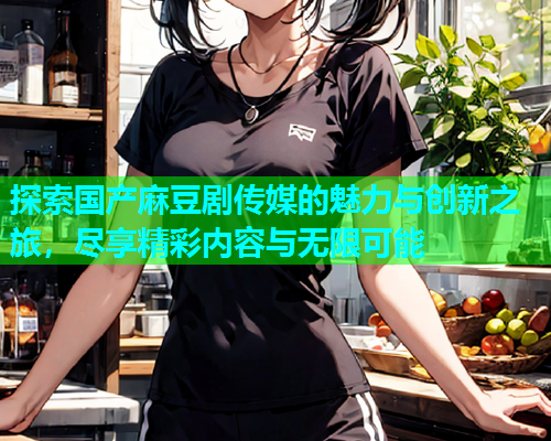 探索国产麻豆剧传媒的魅力与创新之旅，尽享精彩内容与无限可能