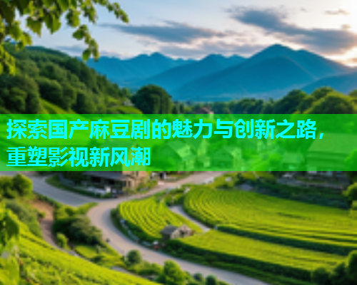 探索国产麻豆剧的魅力与创新之路，重塑影视新风潮