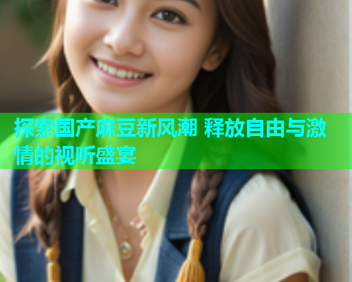 探索国产麻豆新风潮 释放自由与激情的视听盛宴