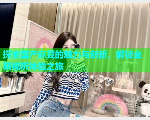探索国产麻豆的魅力与创新，解锁全新视听体验之旅