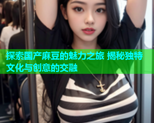 探索国产麻豆的魅力之旅 揭秘独特文化与创意的交融