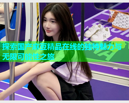 探索国产麻豆精品在线的独特魅力与无限可能性之旅