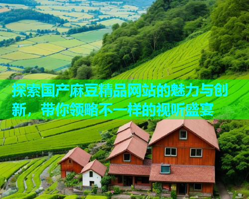 探索国产麻豆精品网站的魅力与创新，带你领略不一样的视听盛宴