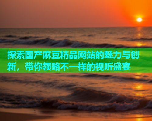 探索国产麻豆精品网站的魅力与创新，带你领略不一样的视听盛宴