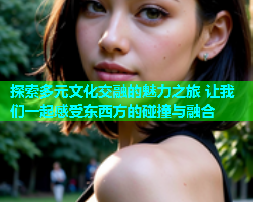 探索多元文化交融的魅力之旅 让我们一起感受东西方的碰撞与融合
