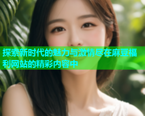 探索新时代的魅力与激情尽在麻豆福利网站的精彩内容中