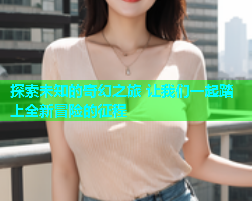探索未知的奇幻之旅 让我们一起踏上全新冒险的征程
