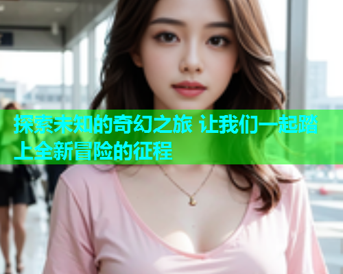 探索未知的奇幻之旅 让我们一起踏上全新冒险的征程