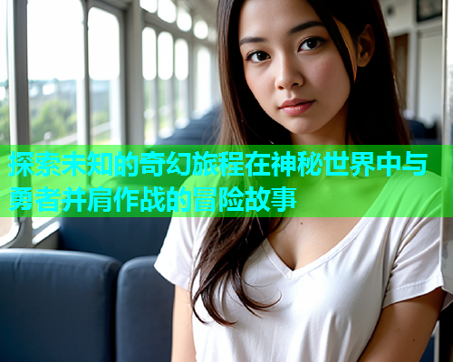 探索未知的奇幻旅程在神秘世界中与勇者并肩作战的冒险故事