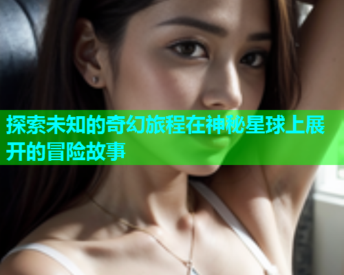 探索未知的奇幻旅程在神秘星球上展开的冒险故事