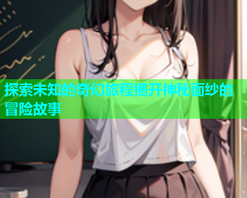 探索未知的奇幻旅程揭开神秘面纱的冒险故事