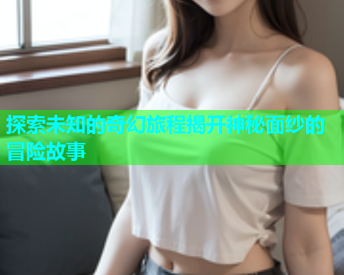 探索未知的奇幻旅程揭开神秘面纱的冒险故事