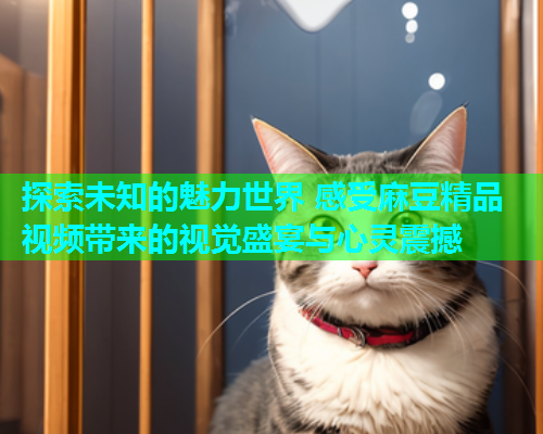 探索未知的魅力世界 感受麻豆精品视频带来的视觉盛宴与心灵震撼
