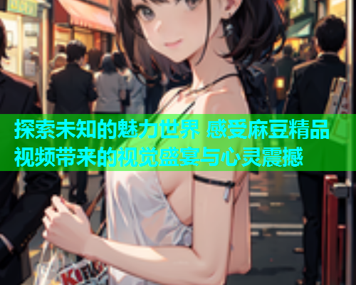 探索未知的魅力世界 感受麻豆精品视频带来的视觉盛宴与心灵震撼
