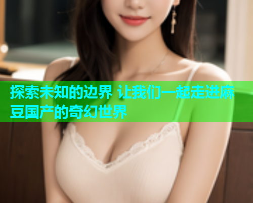 探索未知的边界 让我们一起走进麻豆国产的奇幻世界