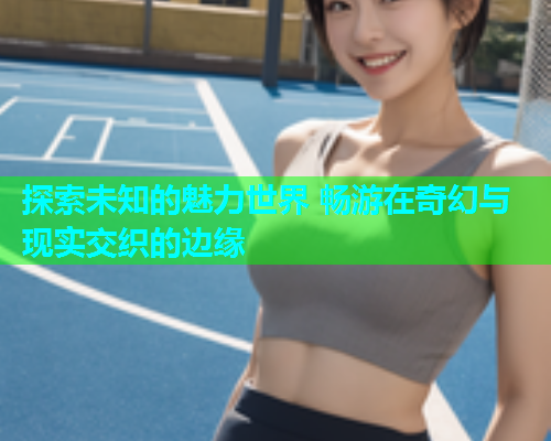 探索未知的魅力世界 畅游在奇幻与现实交织的边缘