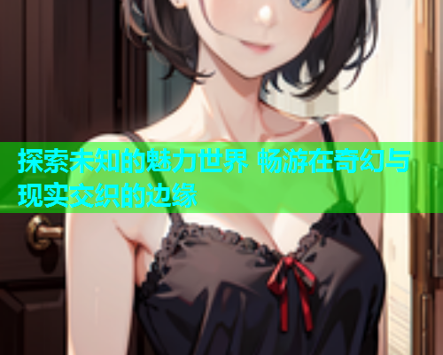 探索未知的魅力世界 畅游在奇幻与现实交织的边缘