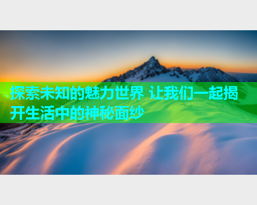 探索未知的魅力世界 让我们一起揭开生活中的神秘面纱