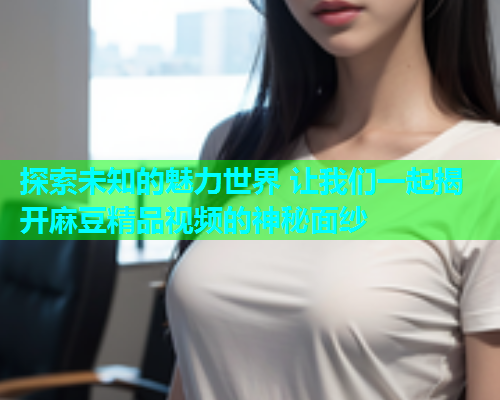 探索未知的魅力世界 让我们一起揭开麻豆精品视频的神秘面纱