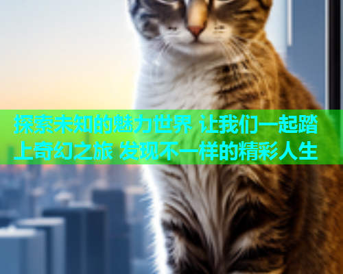 探索未知的魅力世界 让我们一起踏上奇幻之旅 发现不一样的精彩人生