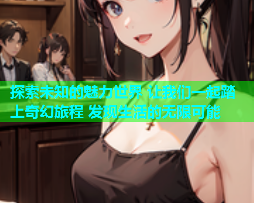 探索未知的魅力世界 让我们一起踏上奇幻旅程 发现生活的无限可能