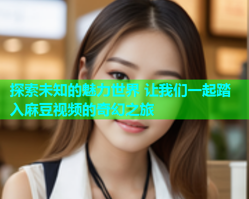 探索未知的魅力世界 让我们一起踏入麻豆视频的奇幻之旅