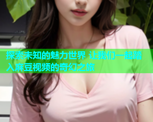 探索未知的魅力世界 让我们一起踏入麻豆视频的奇幻之旅