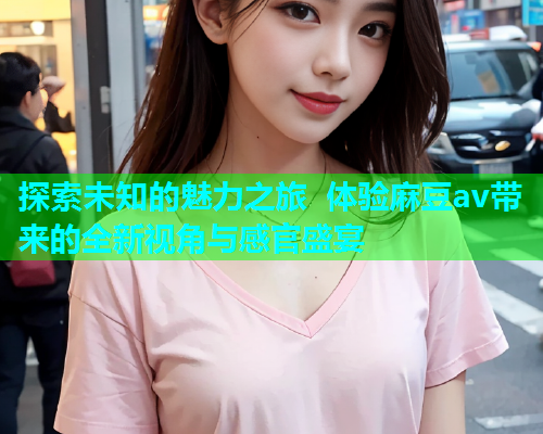 探索未知的魅力之旅 体验麻豆av带来的全新视角与感官盛宴