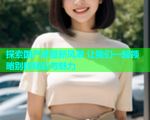 探索国产麻豆新风潮 让我们一起领略别样精彩与魅力