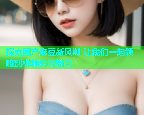 探索国产麻豆新风潮 让我们一起领略别样精彩与魅力