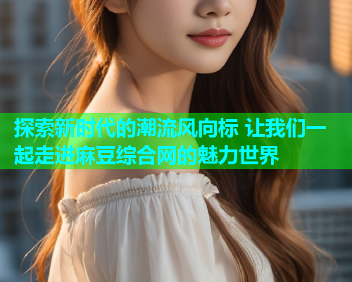 探索新时代的潮流风向标 让我们一起走进麻豆综合网的魅力世界