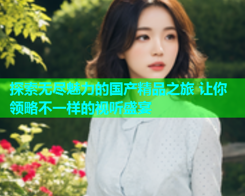 探索无尽魅力的国产精品之旅 让你领略不一样的视听盛宴