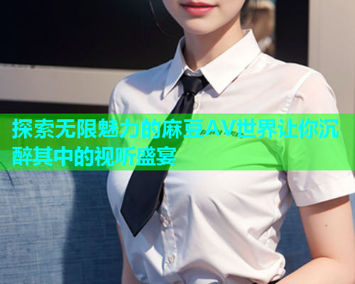 探索无限魅力的麻豆AV世界让你沉醉其中的视听盛宴