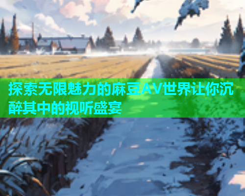 探索无限魅力的麻豆AV世界让你沉醉其中的视听盛宴