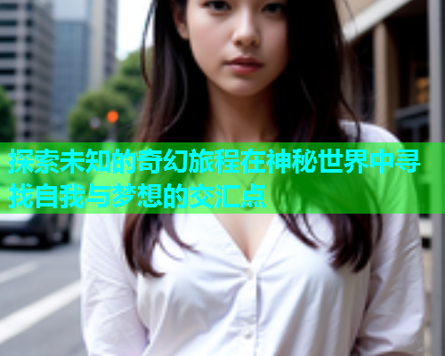 探索未知的奇幻旅程在神秘世界中寻找自我与梦想的交汇点