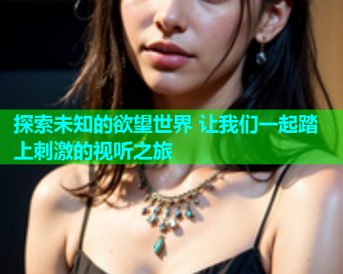 探索未知的欲望世界 让我们一起踏上刺激的视听之旅
