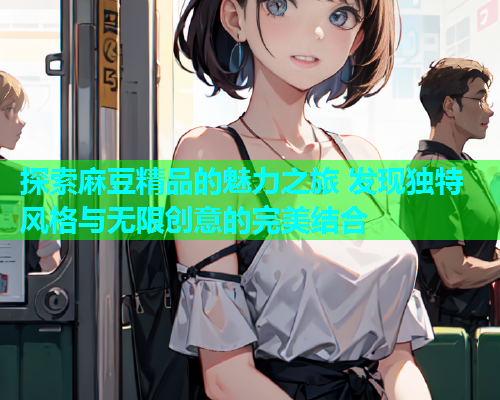 探索麻豆精品的魅力之旅 发现独特风格与无限创意的完美结合