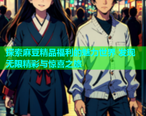 探索麻豆精品福利的魅力世界 发现无限精彩与惊喜之旅