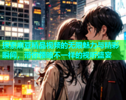 探索麻豆精品视频的无限魅力与精彩瞬间，带你领略不一样的视听盛宴